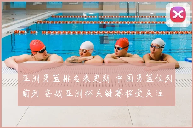 亚洲男篮排名表更新 中国男篮位列前列 备战亚洲杯关键赛程受关注