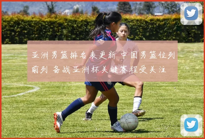 亚洲男篮排名表更新 中国男篮位列前列 备战亚洲杯关键赛程受关注