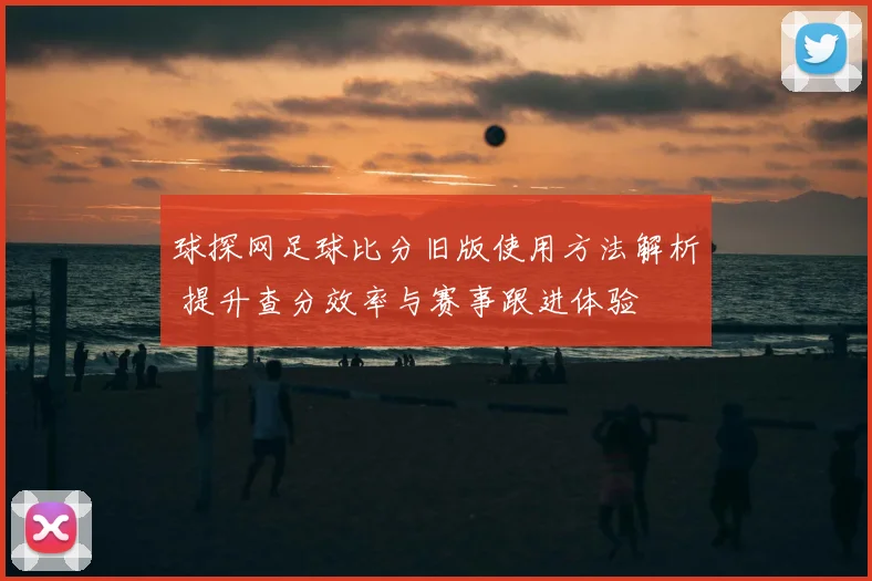 球探网足球比分旧版使用方法解析 提升查分效率与赛事跟进体验