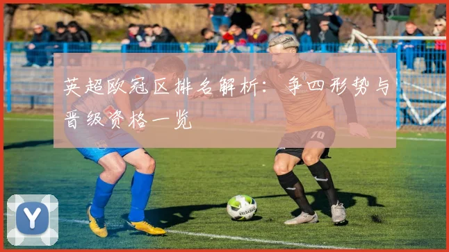 英超欧冠区排名解析：争四形势与晋级资格一览