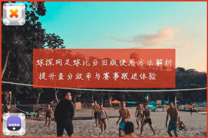 球探网足球比分旧版使用方法解析 提升查分效率与赛事跟进体验