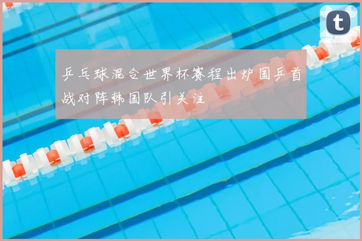乒乓球混合世界杯赛程出炉国乒首战对阵韩国队引关注