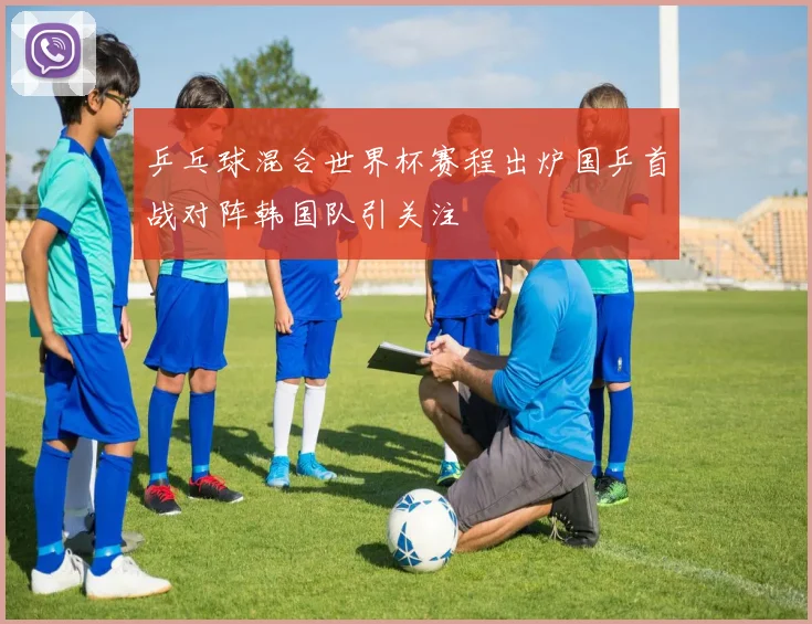 乒乓球混合世界杯赛程出炉国乒首战对阵韩国队引关注