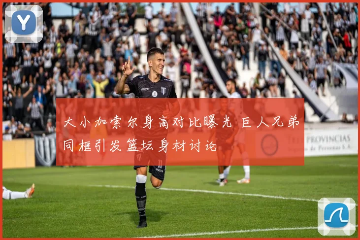 大小加索尔身高对比曝光 巨人兄弟同框引发篮坛身材讨论