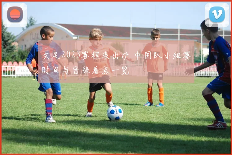 女足2023赛程表出炉 中国队小组赛时间与晋级看点一览
