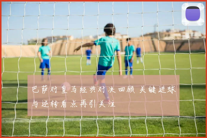 巴萨对皇马经典对决回顾 关键进球与逆转看点再引关注