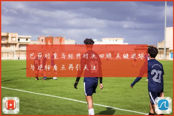巴萨对皇马经典对决回顾 关键进球与逆转看点再引关注