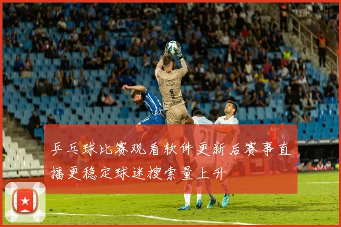 乒乓球比赛观看软件更新后赛事直播更稳定球迷搜索量上升