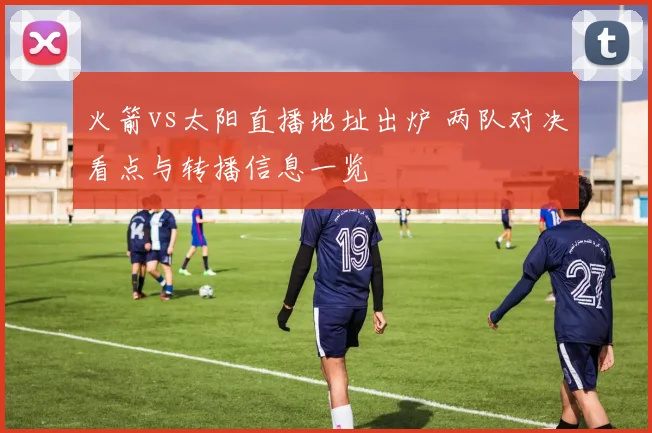 火箭vs太阳直播地址出炉 两队对决看点与转播信息一览