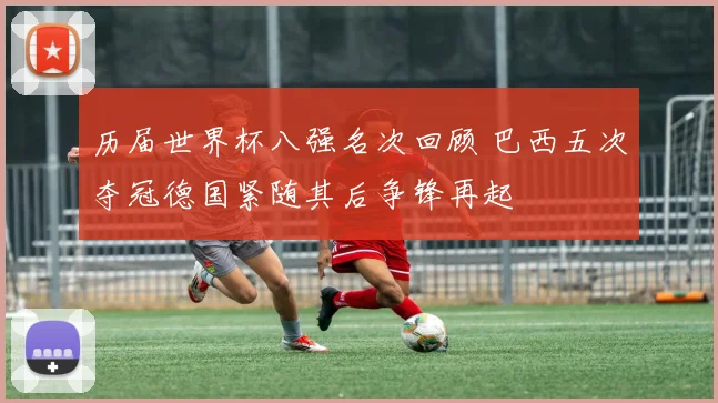 历届世界杯八强名次回顾 巴西五次夺冠德国紧随其后争锋再起